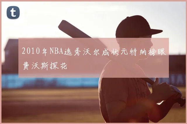 2010年NBA选秀沃尔成状元特纳榜眼费沃斯探花