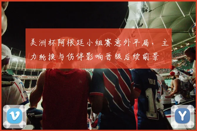 美洲杯阿根廷小组赛意外平局，主力轮换与伤停影响晋级后续前景