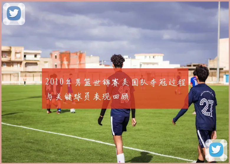2010年男篮世锦赛美国队夺冠过程与关键球员表现回顾
