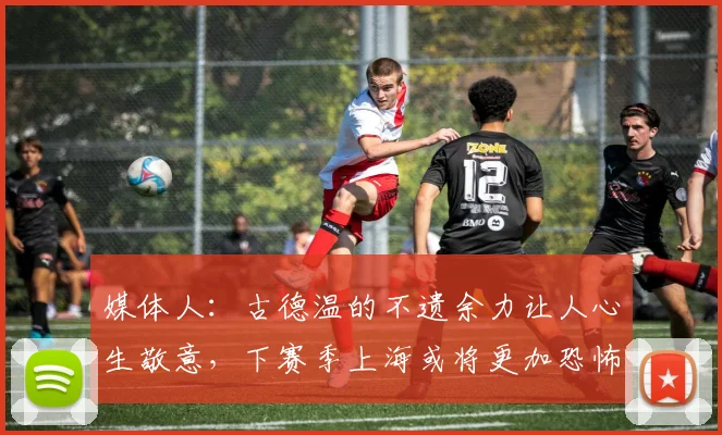 媒体人：古德温的不遗余力让人心生敬意，下赛季上海或将更加恐怖