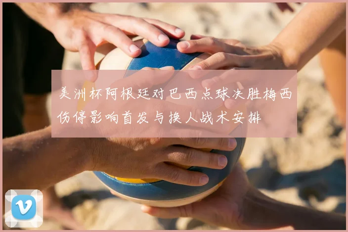 美洲杯阿根廷对巴西点球决胜梅西伤停影响首发与换人战术安排