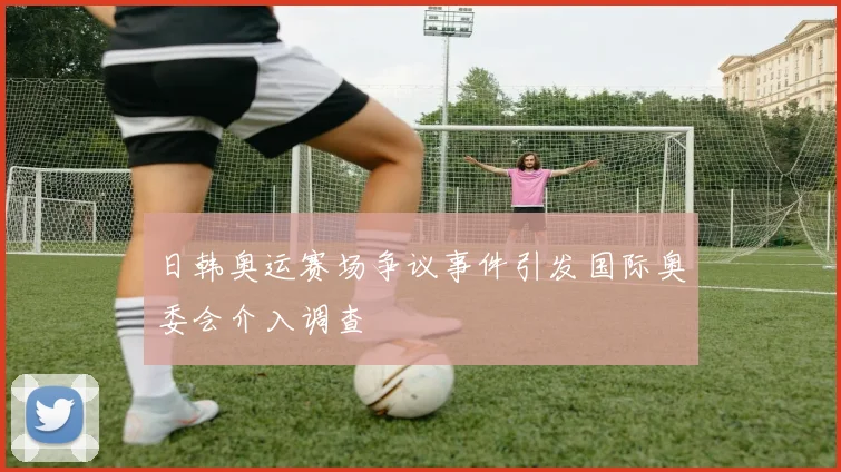 日韩奥运赛场争议事件引发国际奥委会介入调查