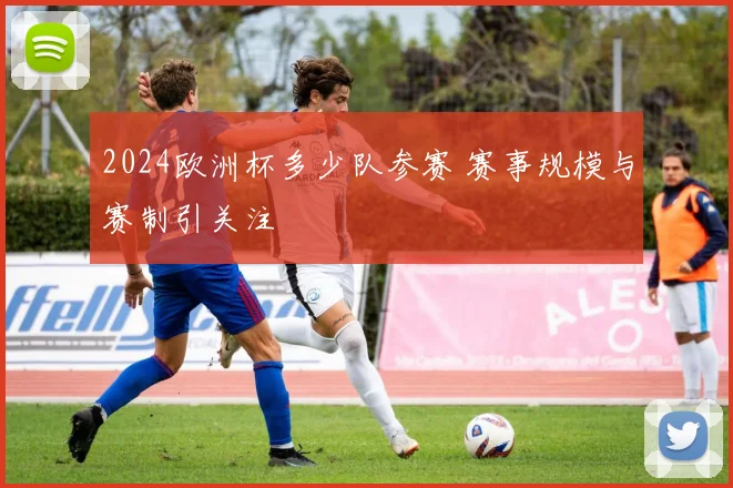 2024欧洲杯多少队参赛 赛事规模与赛制引关注