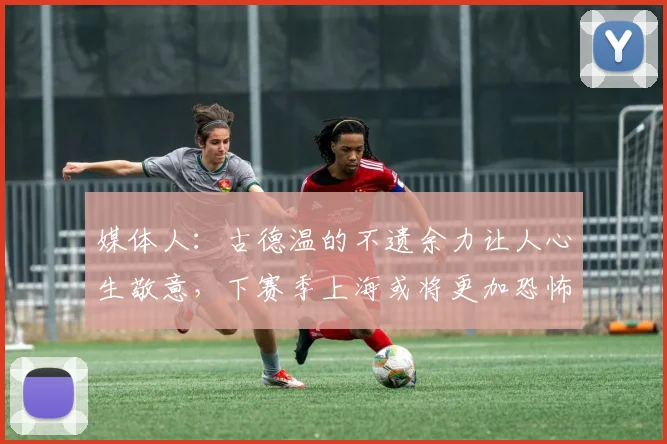 媒体人:古德温的不遗余力让人心生敬意,下赛季上海或将更加恐怖