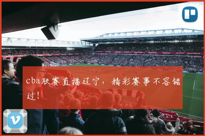 cba联赛直播辽宁，精彩赛事不容错过！