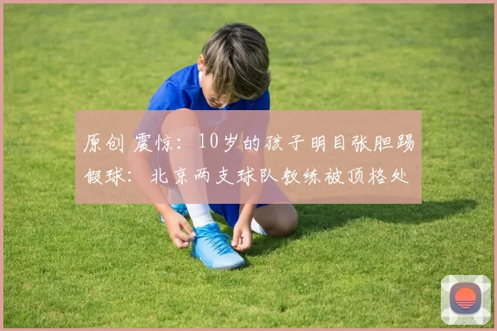 原创 震惊：10岁的孩子明目张胆踢假球：北京两支球队教练被顶格处罚