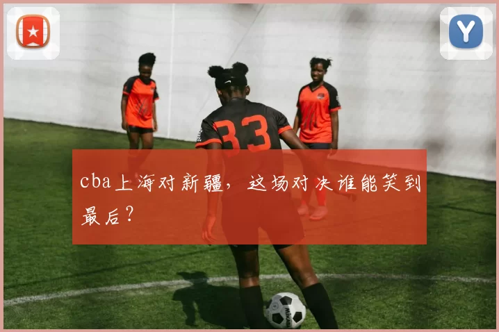 cba上海对新疆，这场对决谁能笑到最后？