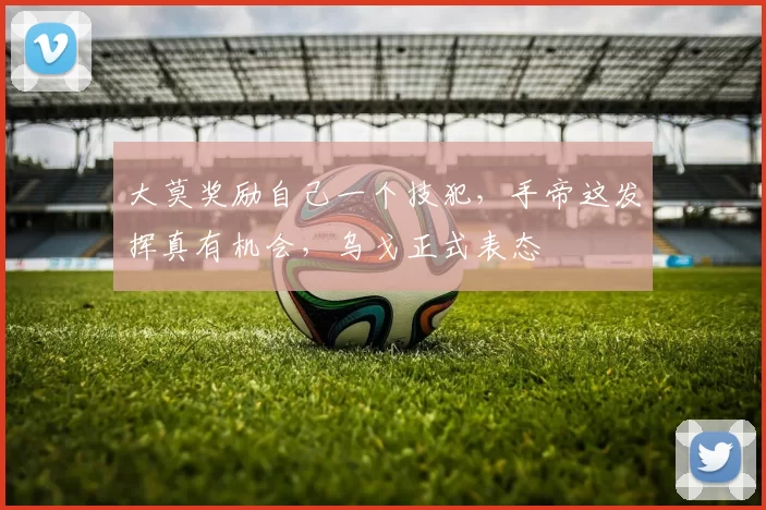 大莫奖励自己一个技犯，手帝这发挥真有机会，乌戈正式表态