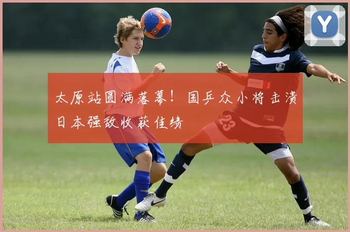 太原站圆满落幕！国乒众小将击溃日本强敌收获佳绩