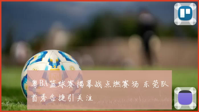 粤BA篮球赛揭幕战点燃赛场 东莞队首秀告捷引关注