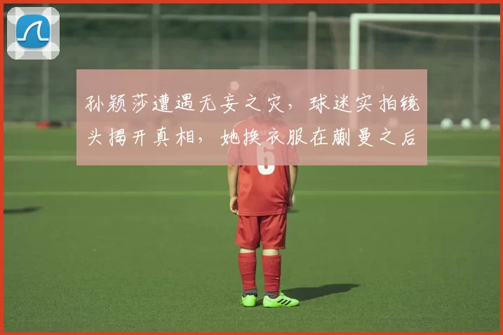 孙颖莎遭遇无妄之灾，球迷实拍镜头揭开真相，她换衣服在蒯曼之后